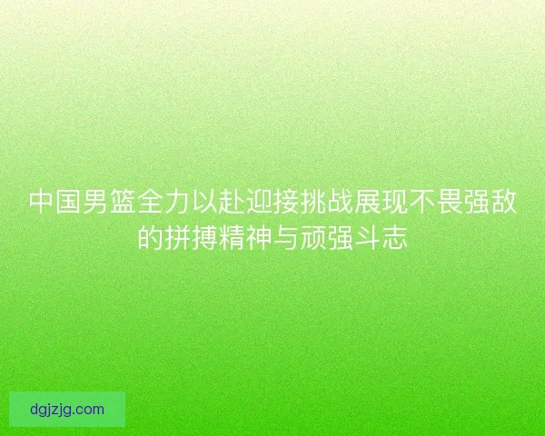 中国男篮全力以赴迎接挑战展现不畏强敌的拼搏精神与顽强斗志
