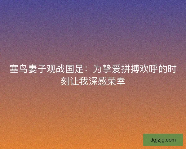 塞鸟妻子观战国足：为挚爱拼搏欢呼的时刻让我深感荣幸