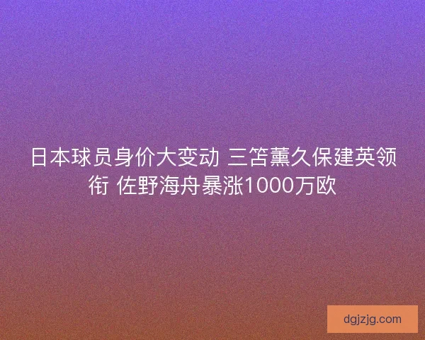 日本球员身价大变动 三笘薰久保建英领衔 佐野海舟暴涨1000万欧