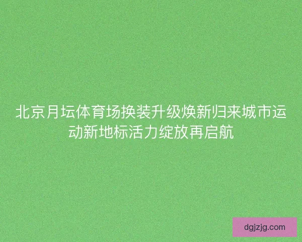 北京月坛体育场换装升级焕新归来城市运动新地标活力绽放再启航