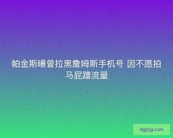 帕金斯曝曾拉黑詹姆斯手机号 因不愿拍马屁蹭流量
