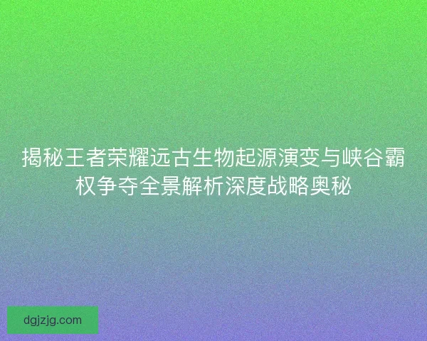 揭秘王者荣耀远古生物起源演变与峡谷霸权争夺全景解析深度战略奥秘