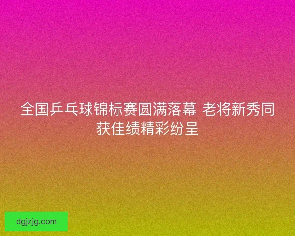 全国乒乓球锦标赛圆满落幕 老将新秀同获佳绩精彩纷呈