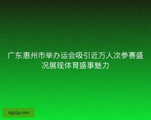 广东惠州市举办运会吸引近万人次参赛盛况展现体育盛事魅力