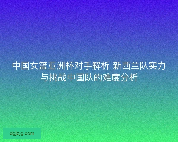 中国女篮亚洲杯对手解析 新西兰队实力与挑战中国队的难度分析